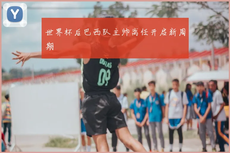 世界杯后巴西队主帅离任开启新周期