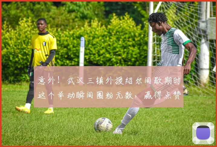 意外!武汉三镇外援绍尔间歇期时这个举动瞬间圈粉无数,赢得点赞
