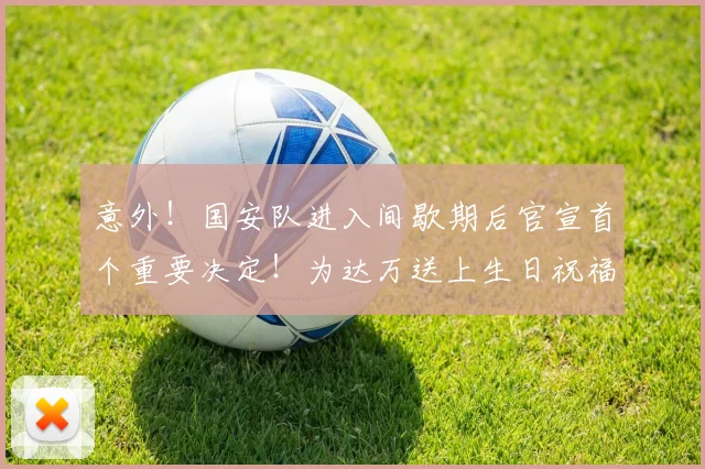 意外!国安队进入间歇期后官宣首个重要决定!为达万送上生日祝福