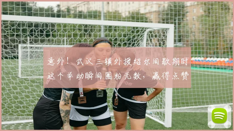 意外!武汉三镇外援绍尔间歇期时这个举动瞬间圈粉无数,赢得点赞