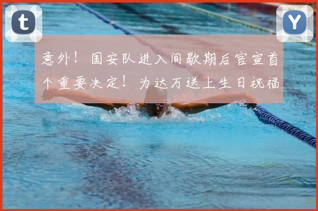 意外!国安队进入间歇期后官宣首个重要决定!为达万送上生日祝福